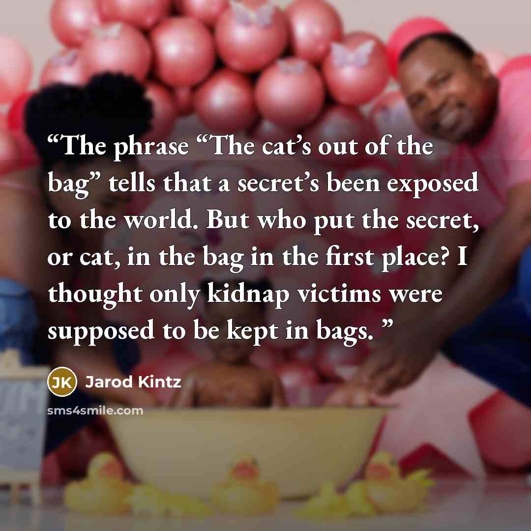 “The phrase “The cat’s out of the bag” tells that a secret’s been exposed to the world. But who put the secret, or cat, in the bag in the first place? I thought only kidnap victims were supposed to be kept in bags.” quote by Jarod Kintz
