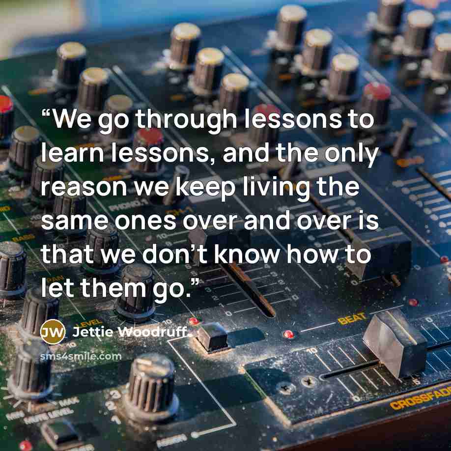 “We go through lessons to learn lessons, and the only reason we keep living the same ones over and over is that we don’t know how to let them go.” quote by Jettie Woodruff