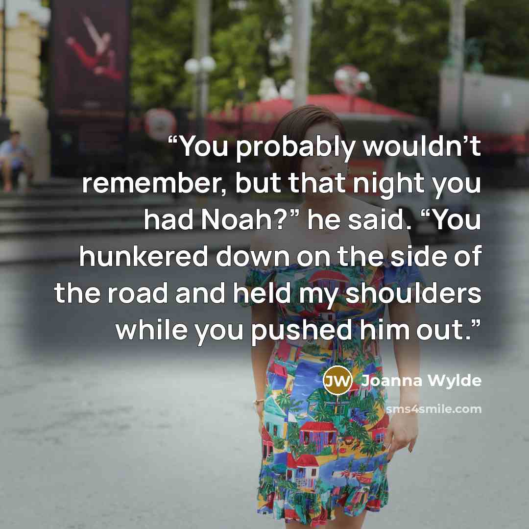 “You probably wouldn’t remember, but that night you had Noah?” he said. “You hunkered down on the side of the road and held my shoulders while you pushed him out.” quote by Joanna Wylde