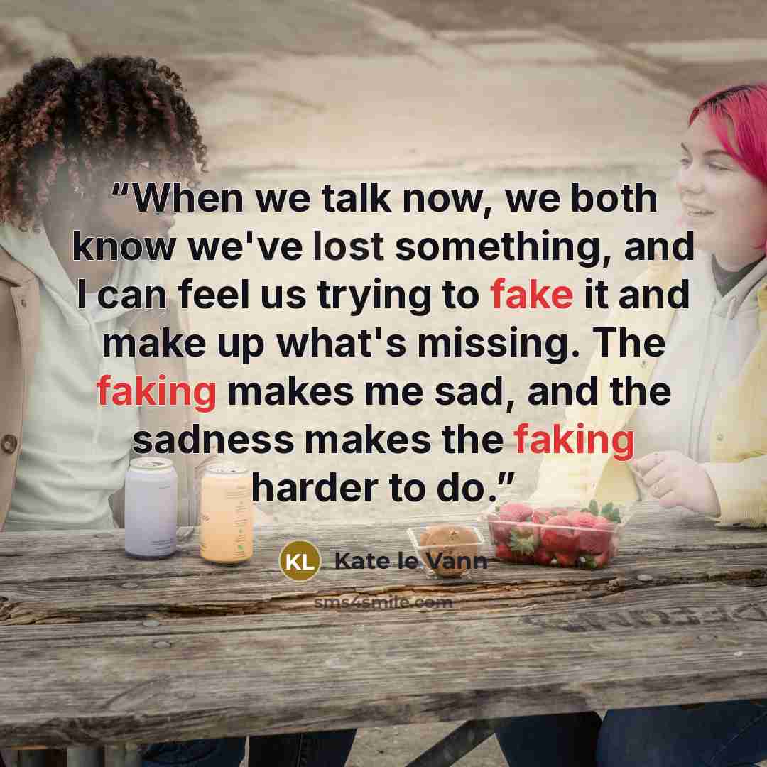 “When we talk now, we both know we've lost something, and I can feel us trying to fake it and make up what's missing. The faking makes me sad, and the sadness makes the faking harder to do.” quote by Kate le Vann