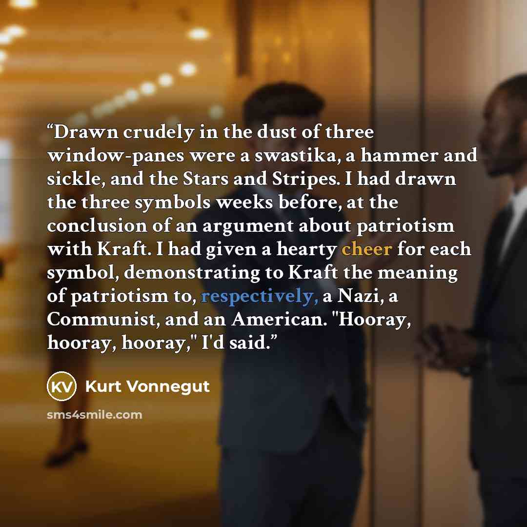 “Drawn crudely in the dust of three window-panes were a swastika, a hammer and sickle, and the Stars and Stripes. I had drawn the three symbols weeks before, at the conclusion of an argument about patriotism with Kraft. I had given a hearty cheer for each symbol, demonstrating to Kraft the meaning…” quote by Kurt Vonnegut