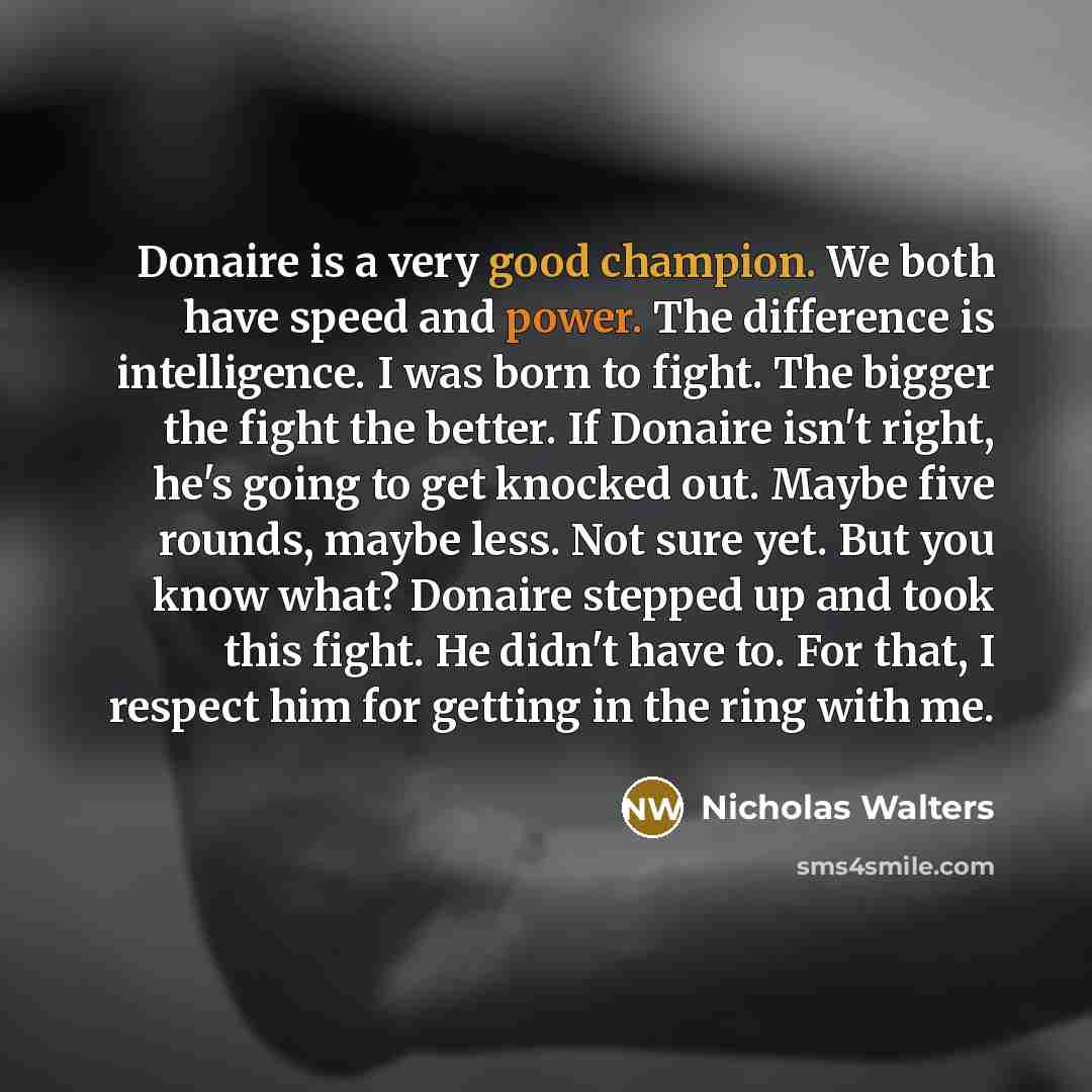 “Donaire is a very good champion. We both have speed and power. The difference is intelligence. I was born to fight. The bigger the fight the better. If Donaire isn't right, he's going to get knocked out. Maybe five rounds, maybe less. Not sure yet. But you know what? Donaire stepped up and took…” quote by Nicholas Walters