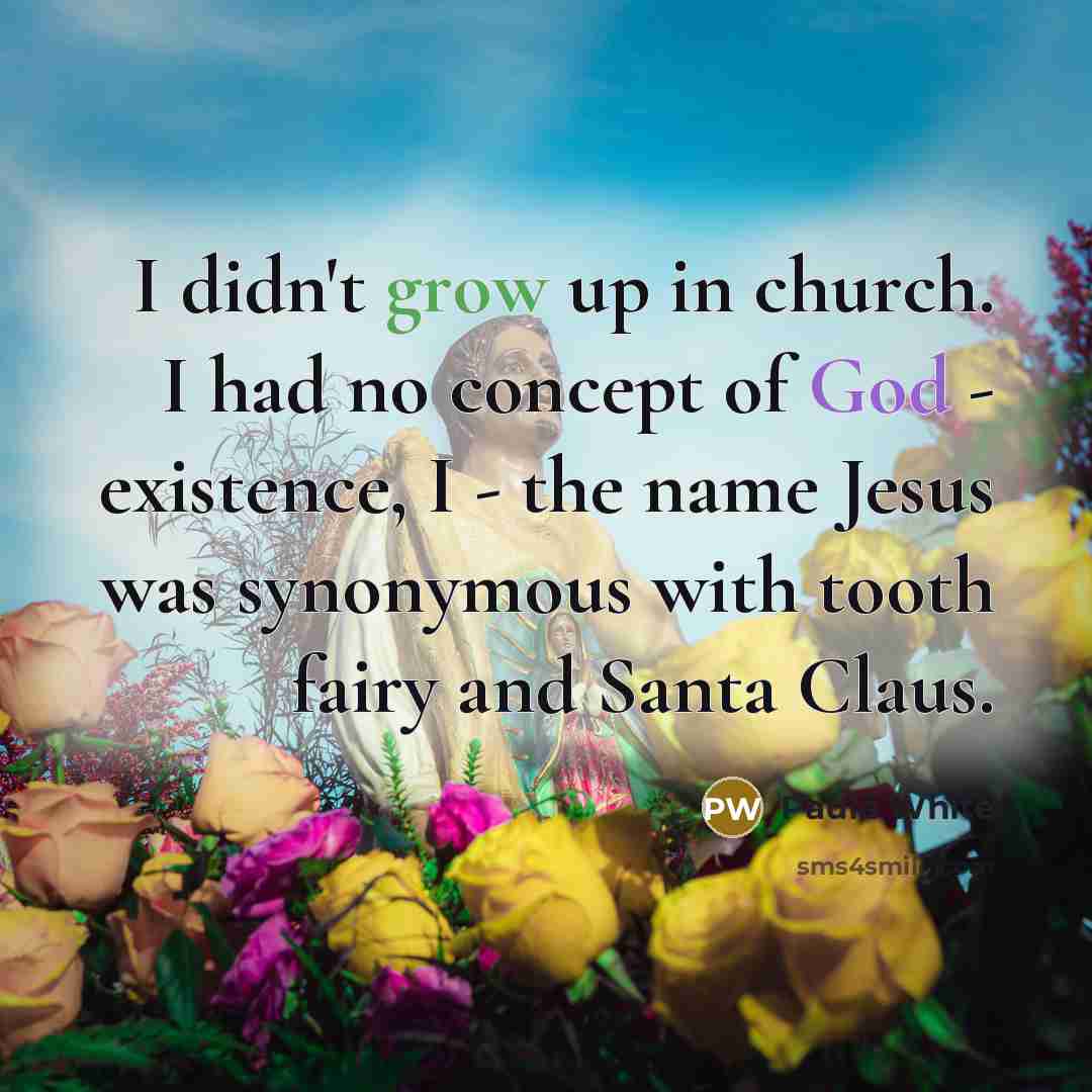 “I didn't grow up in church. I had no concept of God - existence, I - the name Jesus was synonymous with tooth fairy and Santa Claus.” quote by Paula White