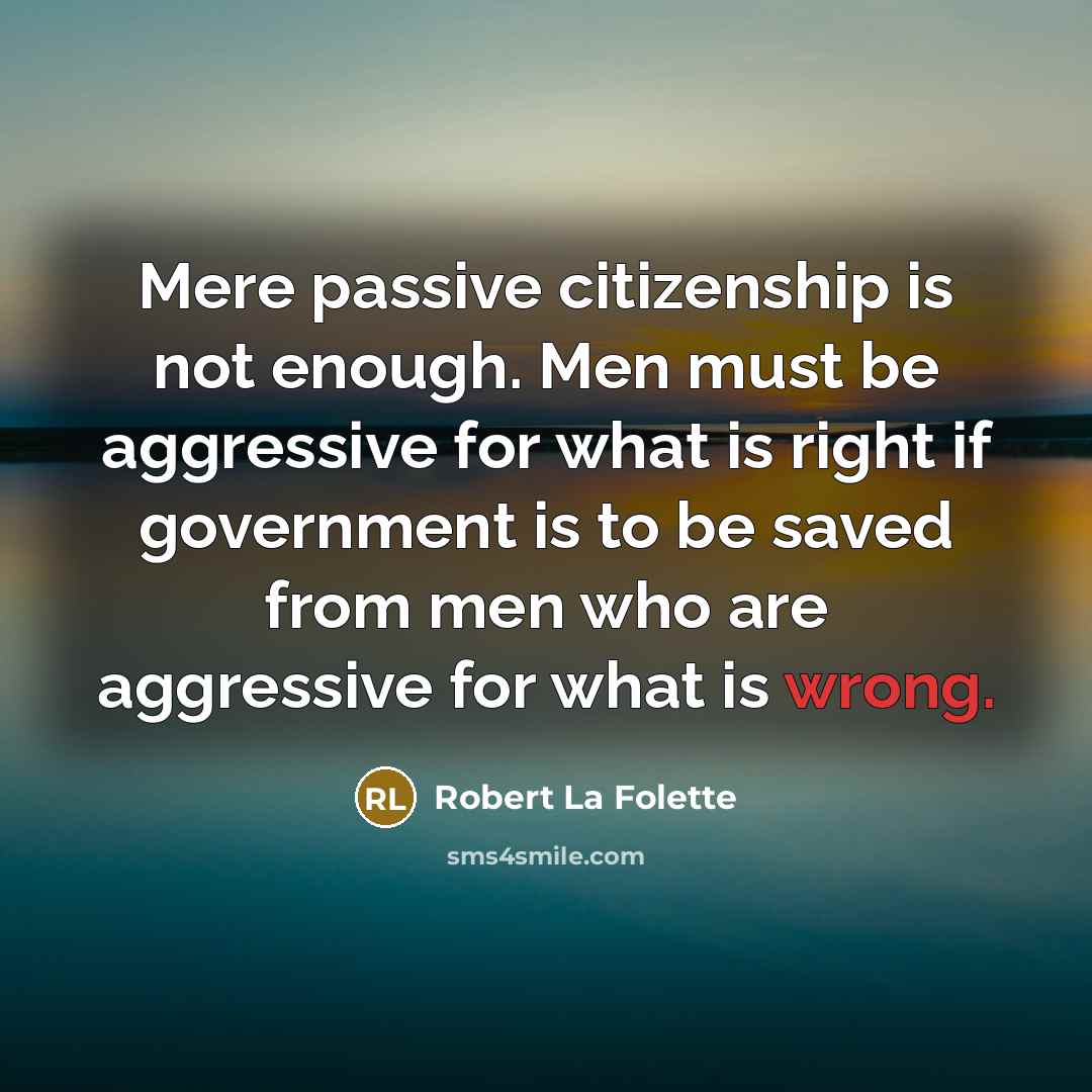 “Mere passive citizenship is not enough. Men must be aggressive for what is right if government is to be saved from men who are aggressive for what is wrong.” quote by Robert La Folette