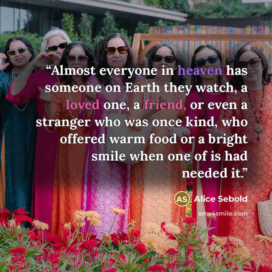 “Almost everyone in heaven has someone on Earth they watch, a loved one, a friend, or even a stranger who was once kind, who offered warm food or a bright smile when one of is had needed it.” quote by Alice Sebold