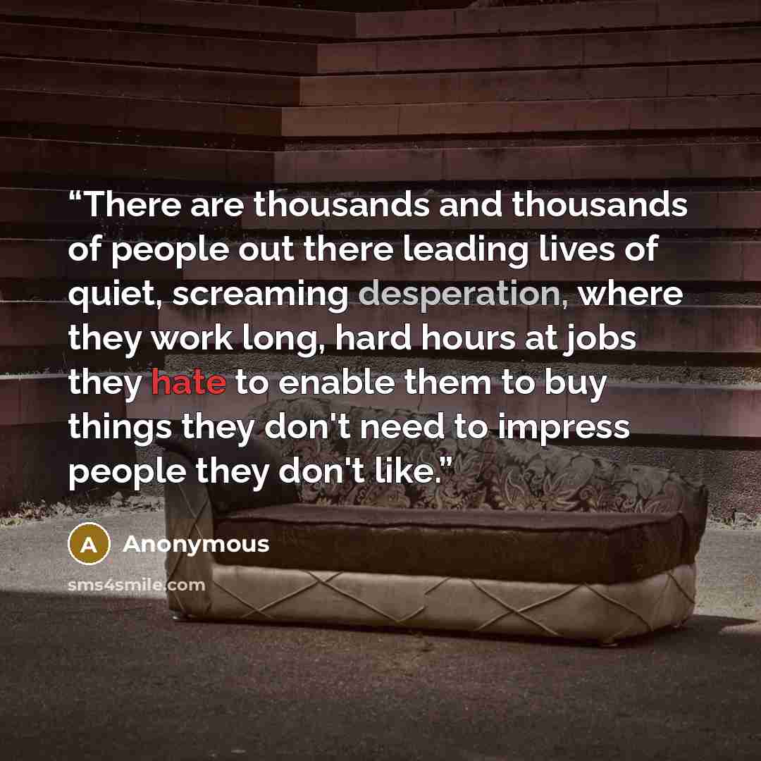 “There are thousands and thousands of people out there leading lives of quiet, screaming desperation, where they work long, hard hours at jobs they hate to enable them to buy things they don't need to impress people they don't like.” quote by Anonymous