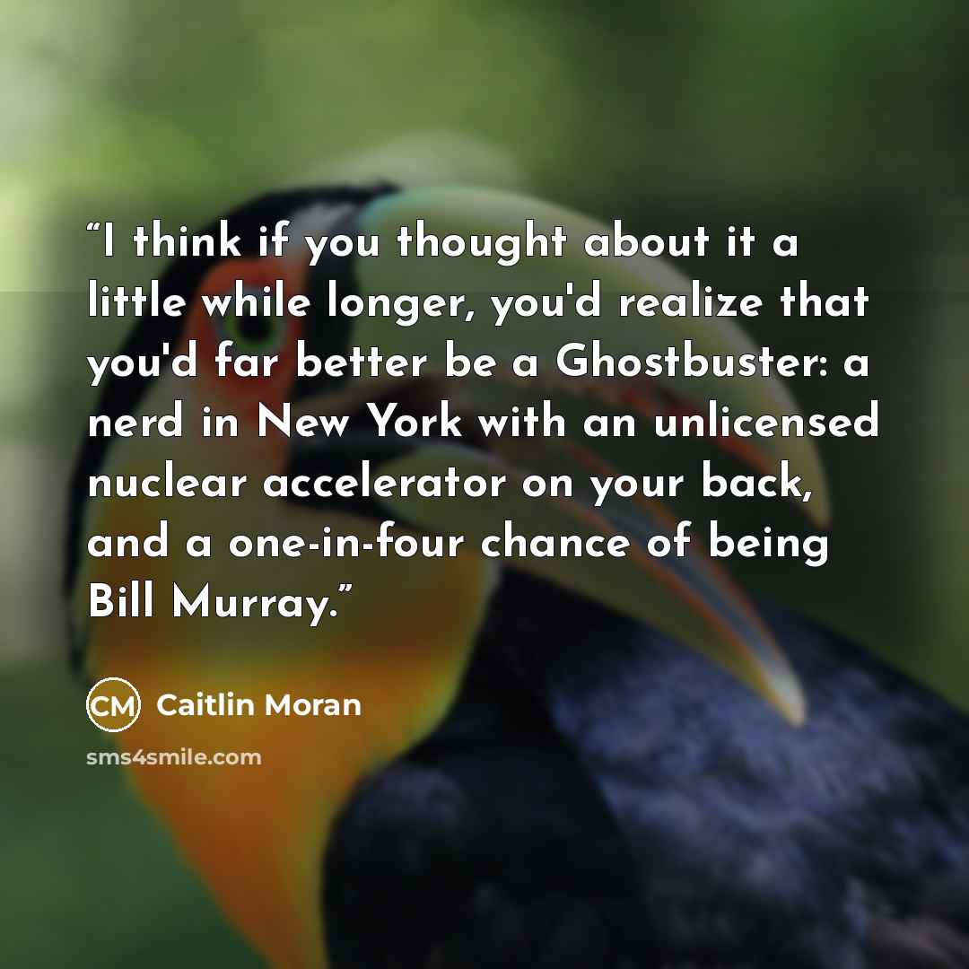 “I think if you thought about it a little while longer, you'd realize that you'd far better be a Ghostbuster: a nerd in New York with an unlicensed nuclear accelerator on your back, and a one-in-four chance of being Bill Murray.” quote by Caitlin Moran