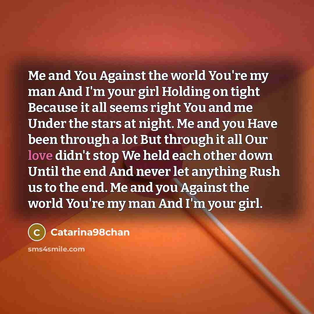 “Me and You Against the world You're my man And I'm your girl Holding on tight Because it all seems right You and me Under the stars at night. Me and you Have been through a lot But through it all Our love didn't stop We held each other down Until the end And never let anything Rush us to the end…” quote by Catarina98chan