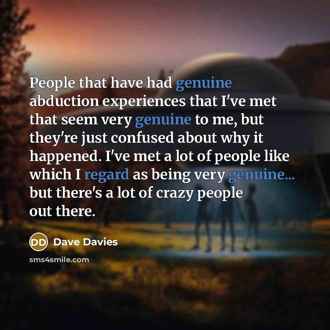 “People that have had genuine abduction experiences that I've met that seem very genuine to me, but they're just confused about why it happened. I've met a lot of people like which I regard as being very genuine... but there's a lot of crazy people out there.” quote by Dave Davies