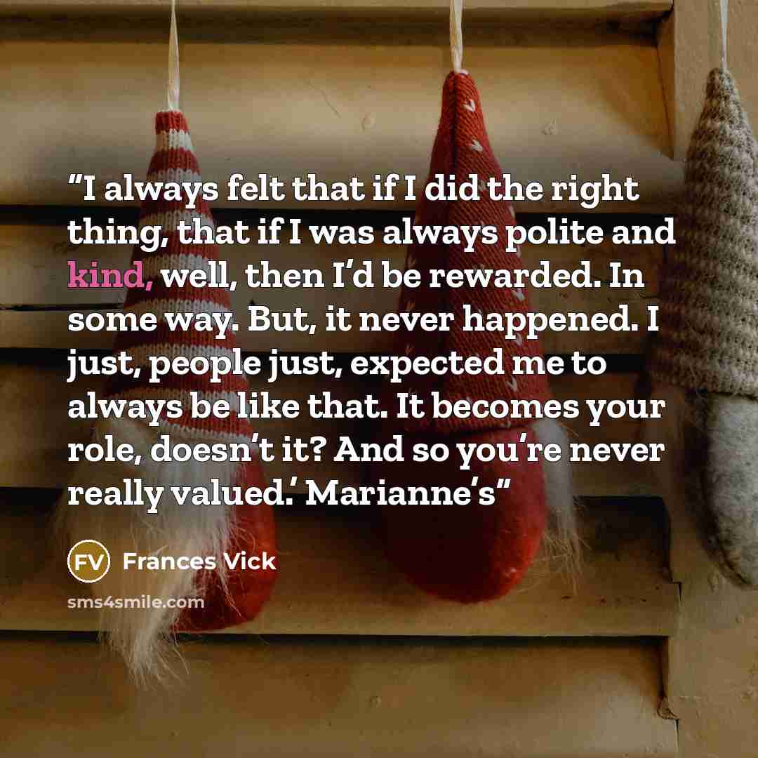“I always felt that if I did the right thing, that if I was always polite and kind, well, then I’d be rewarded. In some way. But, it never happened. I just, people just, expected me to always be like that. It becomes your role, doesn’t it? And so you’re never really valued.’ Marianne’s” quote by Frances Vick