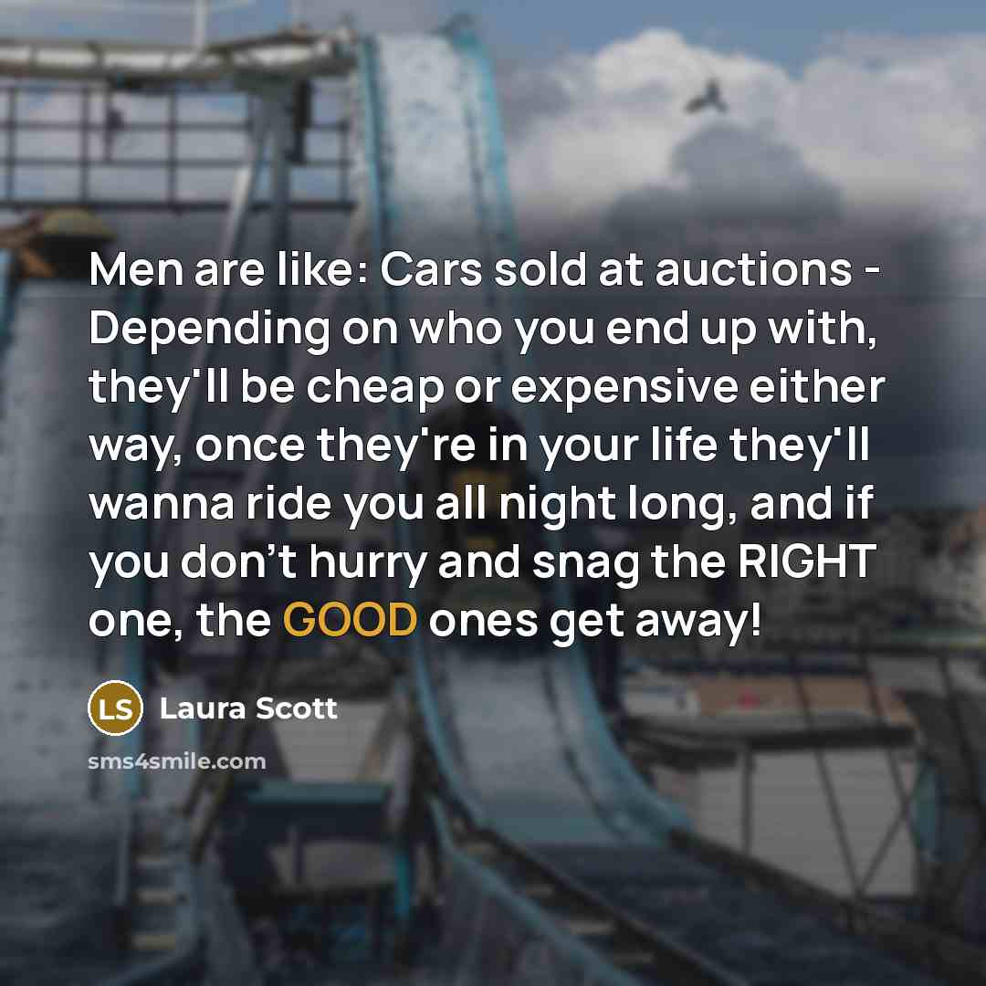 “Men are like: Cars sold at auctions - Depending on who you end up with, they'll be cheap or expensive either way, once they're in your life they'll wanna ride you all night long, and if you don't hurry and snag the RIGHT one, the GOOD ones get away!” quote by Laura Scott