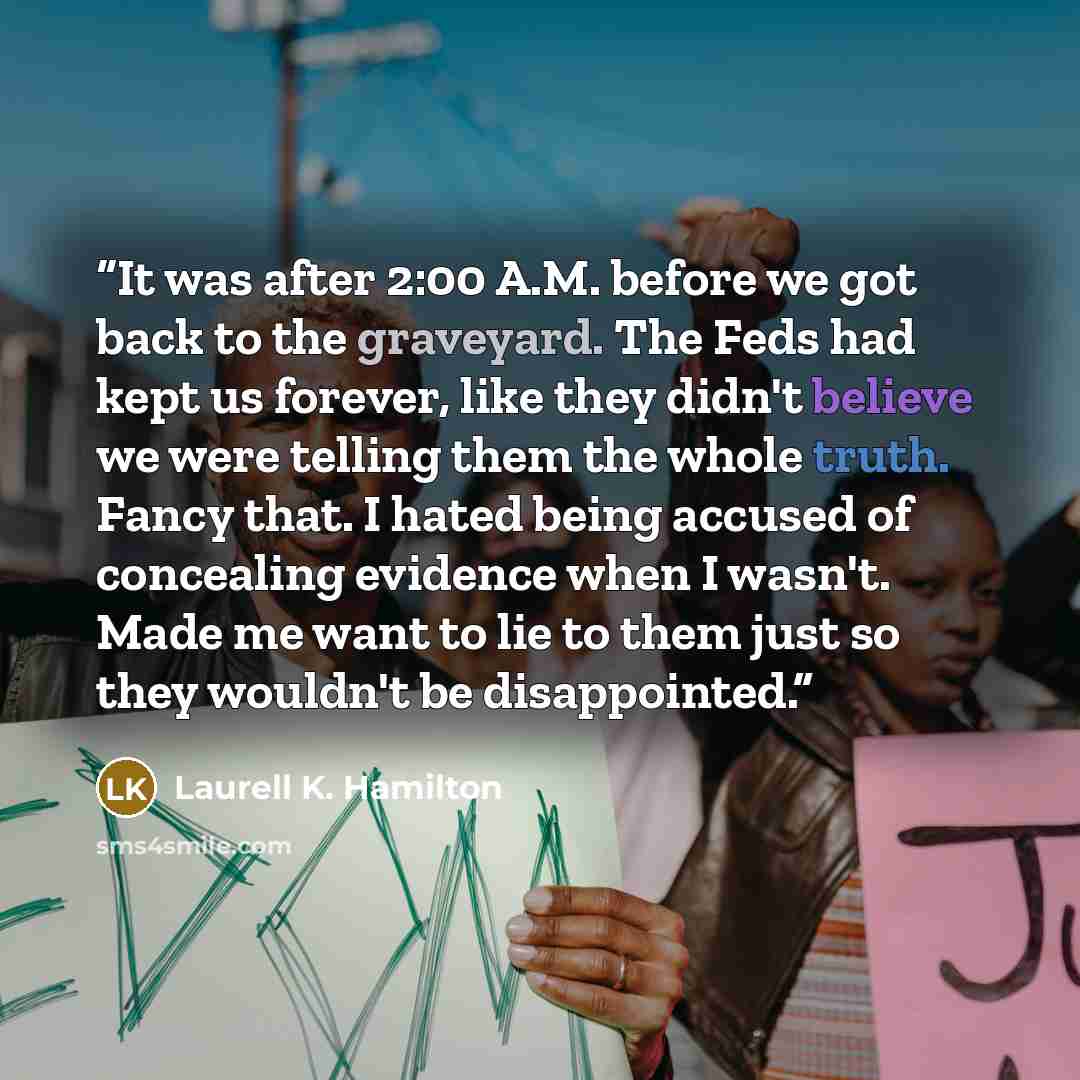 “It was after 2:00 A.M. before we got back to the graveyard. The Feds had kept us forever, like they didn't believe we were telling them the whole truth. Fancy that. I hated being accused of concealing evidence when I wasn't. Made me want to lie to them just so they wouldn't be disappointed.” quote by Laurell K. Hamilton