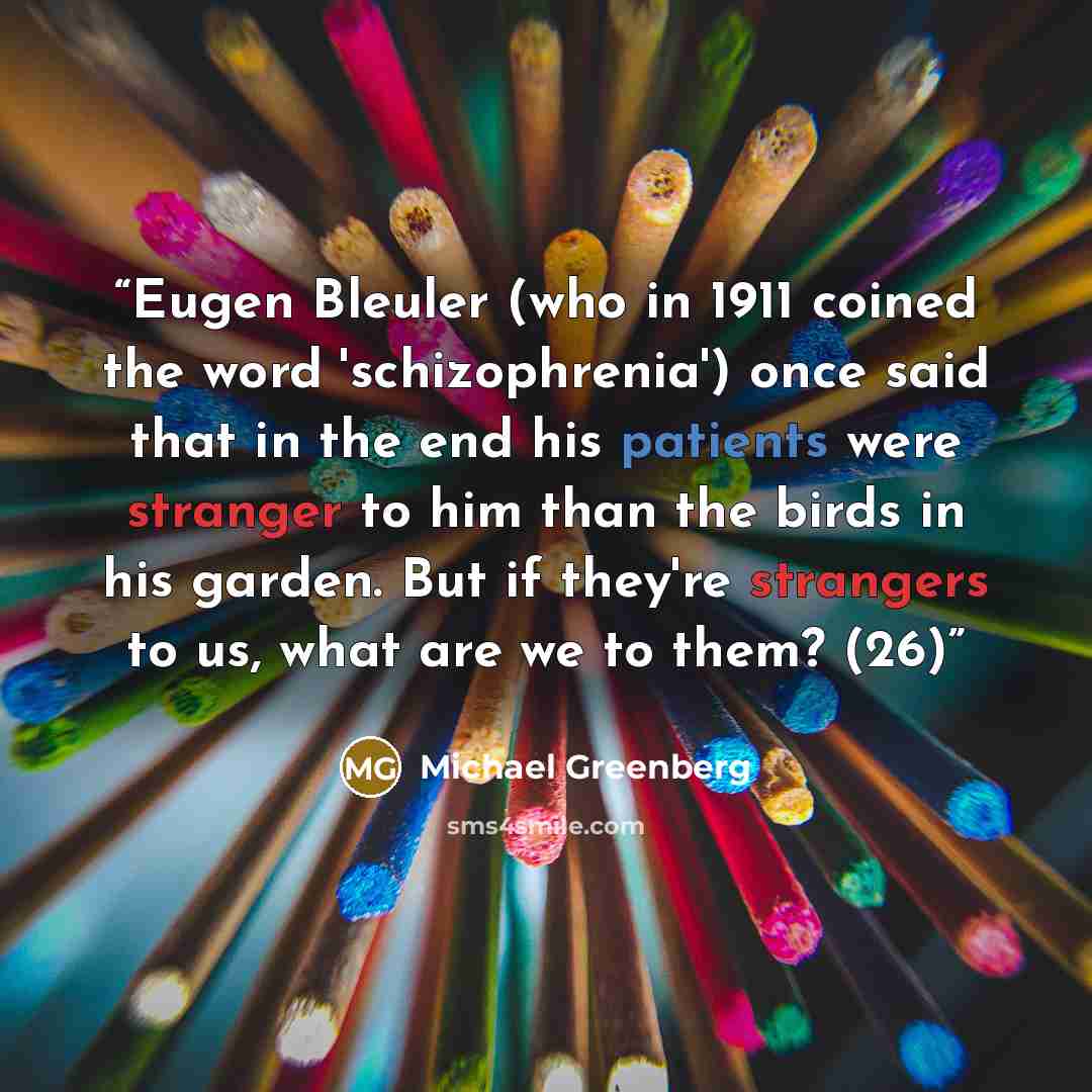 “Eugen Bleuler (who in 1911 coined the word 'schizophrenia') once said that in the end his patients were stranger to him than the birds in his garden. But if they're strangers to us, what are we to them? (26)” quote by Michael Greenberg