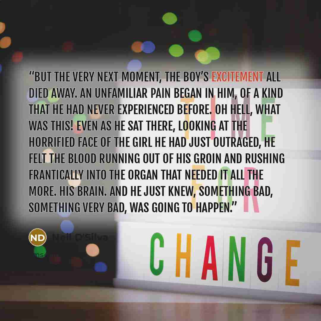 “But the very next moment, the boy’s excitement all died away. An unfamiliar pain began in him, of a kind that he had never experienced before. Oh hell, what was this! Even as he sat there, looking at the horrified face of the girl he had just outraged, he felt the blood running out of his groin…” quote by Neil D'Silva