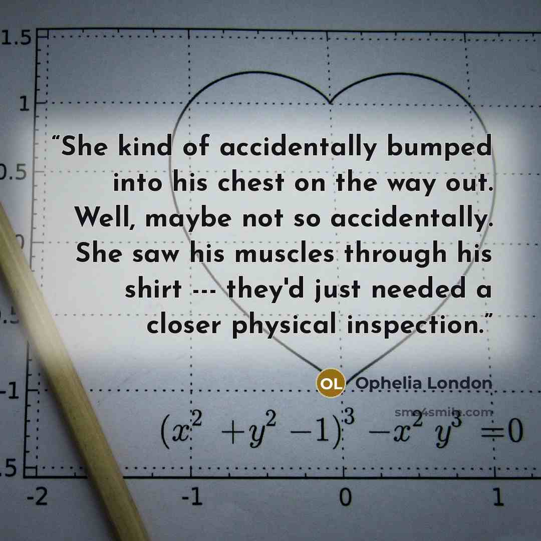 “She kind of accidentally bumped into his chest on the way out. Well, maybe not so accidentally. She saw his muscles through his shirt --- they'd just needed a closer physical inspection.” quote by Ophelia London