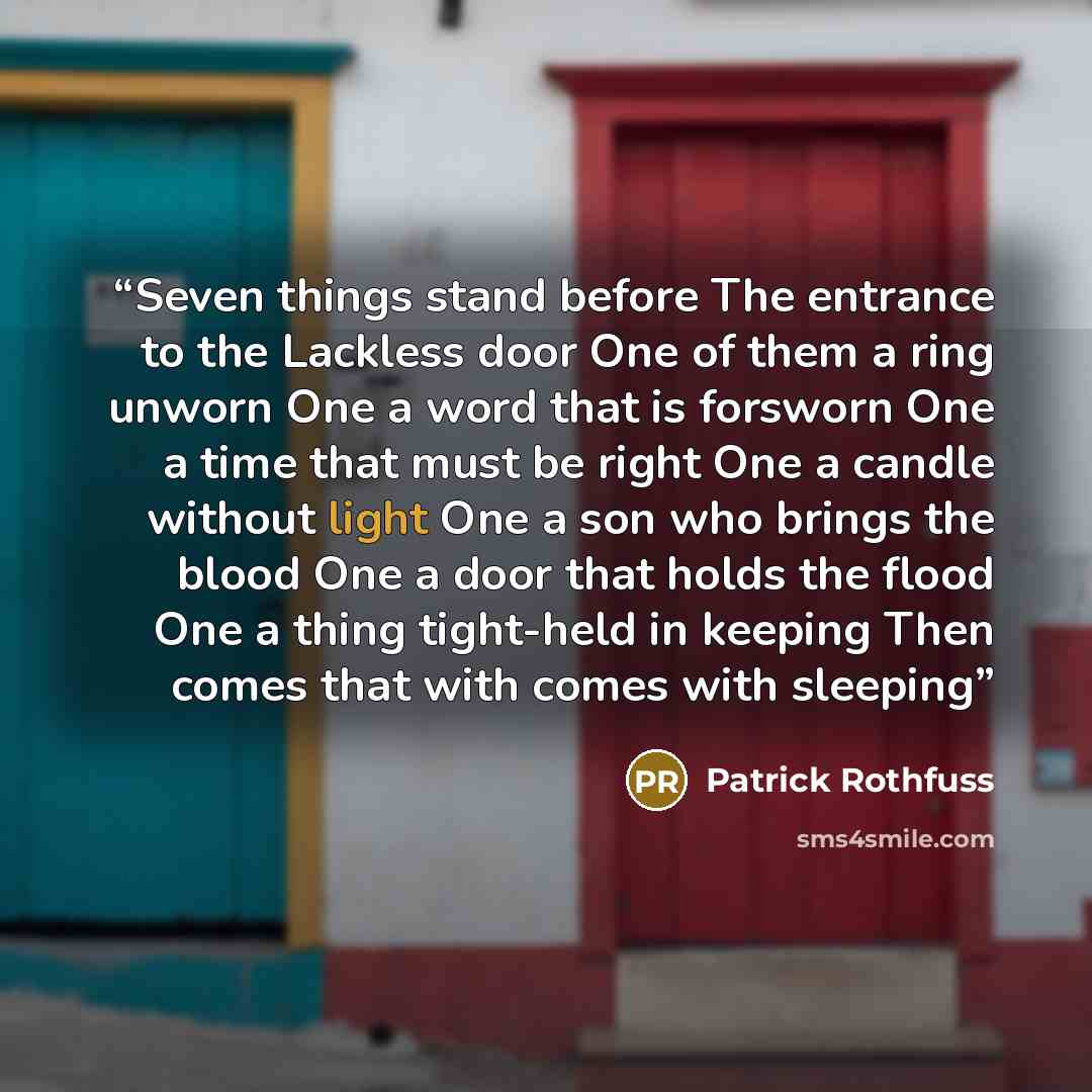 “Seven things stand before The entrance to the Lackless door One of them a ring unworn One a word that is forsworn One a time that must be right One a candle without light One a son who brings the blood One a door that holds the flood One a thing tight-held in keeping Then comes that with comes…” quote by Patrick Rothfuss