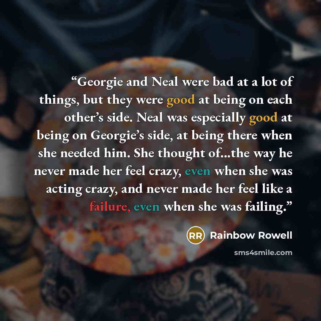 “Georgie and Neal were bad at a lot of things, but they were good at being on each other’s side. Neal was especially good at being on Georgie’s side, at being there when she needed him. She thought of...the way he never made her feel crazy, even when she was acting crazy, and never made her feel…” quote by Rainbow Rowell
