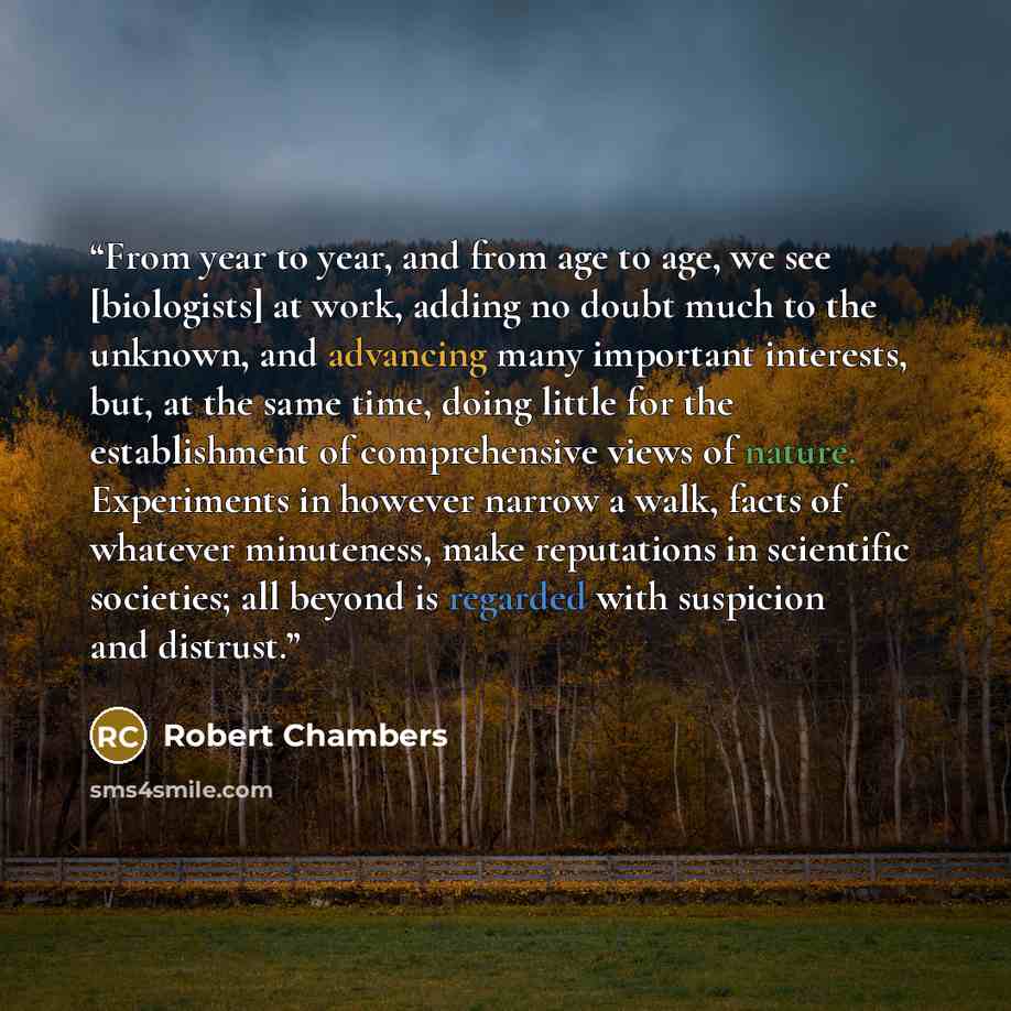 “From year to year, and from age to age, we see [biologists] at work, adding no doubt much to the unknown, and advancing many important interests, but, at the same time, doing little for the establishment of comprehensive views of nature. Experiments in however narrow a walk, facts of whatever…” quote by Robert Chambers