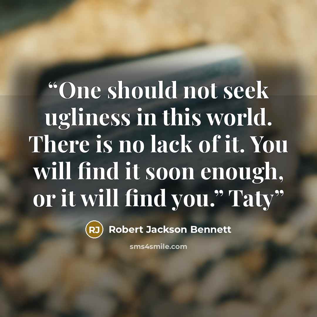 “One should not seek ugliness in this world. There is no lack of it. You will find it soon enough, or it will find you.” Taty” quote by Robert Jackson Bennett