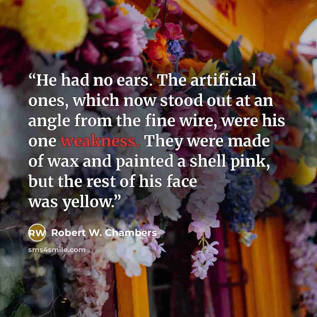 “He had no ears. The artificial ones, which now stood out at an angle from the fine wire, were his one weakness. They were made of wax and painted a shell pink, but the rest of his face was yellow.” quote by Robert W. Chambers