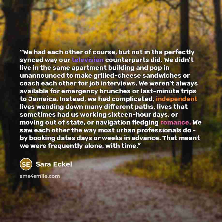 “We had each other of course, but not in the perfectly synced way our television counterparts did. We didn't live in the same apartment building and pop in unannounced to make grilled-cheese sandwiches or coach each other for job interviews. We weren't always available for emergency brunches or…” quote by Sara Eckel