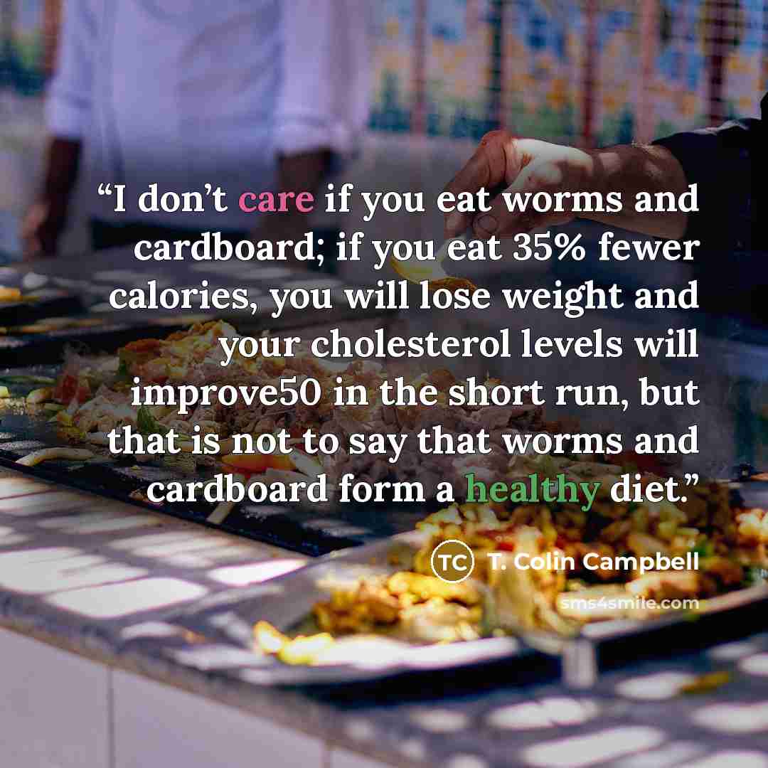 “I don’t care if you eat worms and cardboard; if you eat 35% fewer calories, you will lose weight and your cholesterol levels will improve50 in the short run, but that is not to say that worms and cardboard form a healthy diet.” quote by T. Colin Campbell