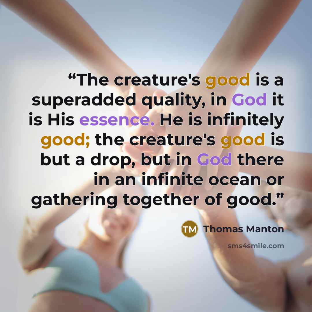 “The creature's good is a superadded quality, in God it is His essence. He is infinitely good; the creature's good is but a drop, but in God there in an infinite ocean or gathering together of good.” quote by Thomas Manton