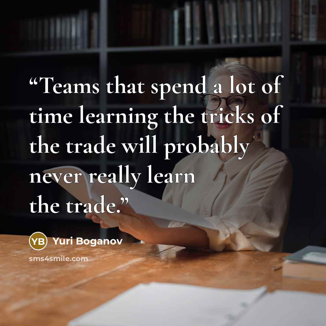 “Teams that spend a lot of time learning the tricks of the trade will probably never really learn the trade.” quote by Yuri Boganov