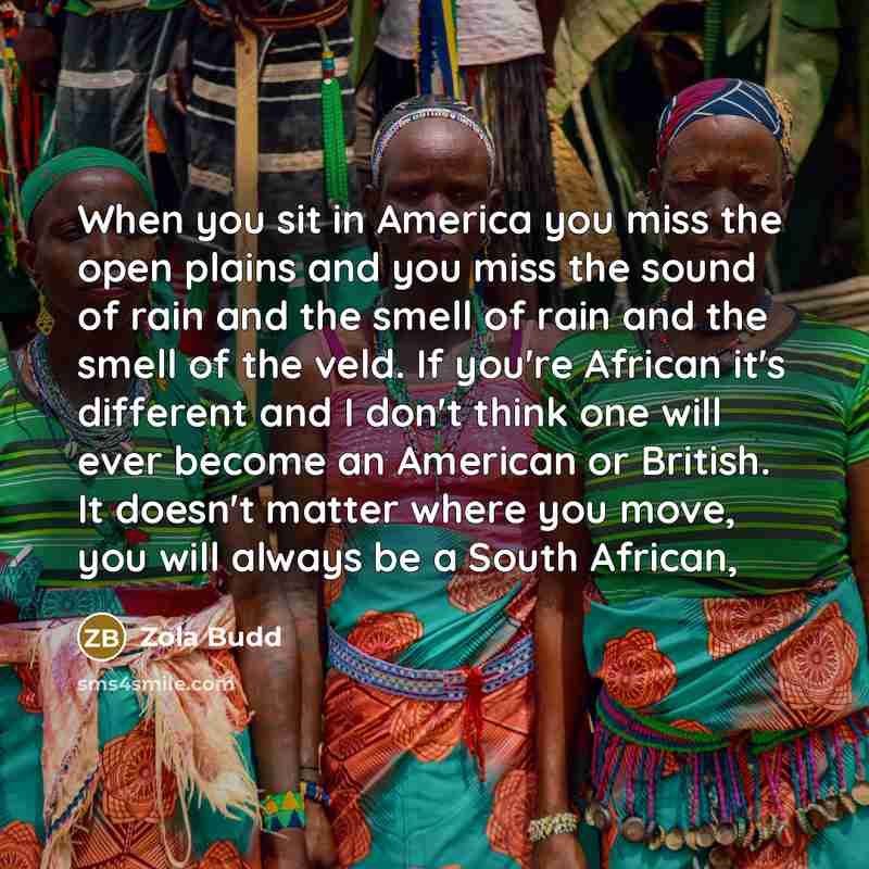 “When you sit in America you miss the open plains and you miss the sound of rain and the smell of rain and the smell of the veld. If you're African it's different and I don't think one will ever become an American or British. It doesn't matter where you move, you will always be a South African,” quote by Zola Budd