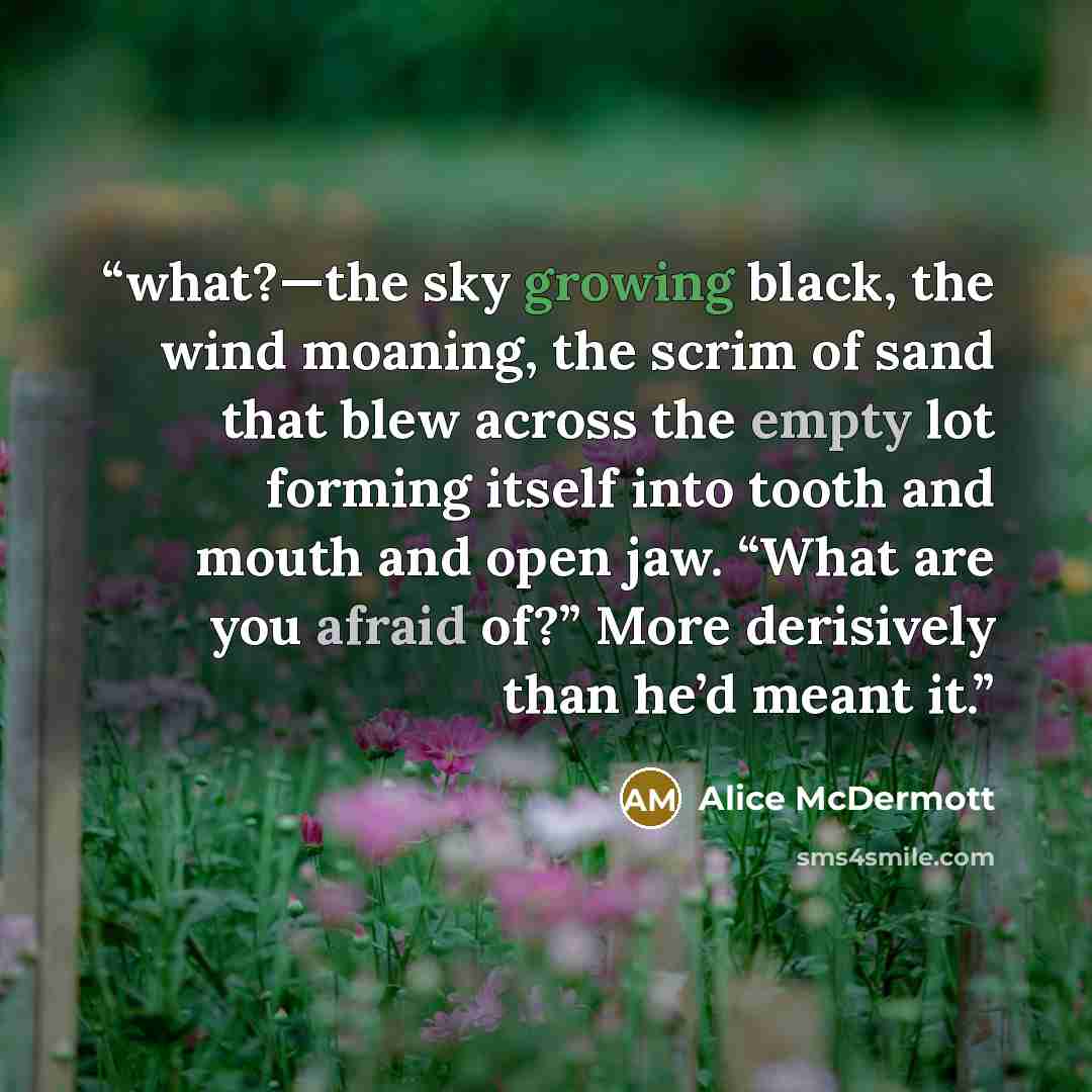 “what?—the sky growing black, the wind moaning, the scrim of sand that blew across the empty lot forming itself into tooth and mouth and open jaw. “What are you afraid of?” More derisively than he’d meant it.” quote by Alice McDermott