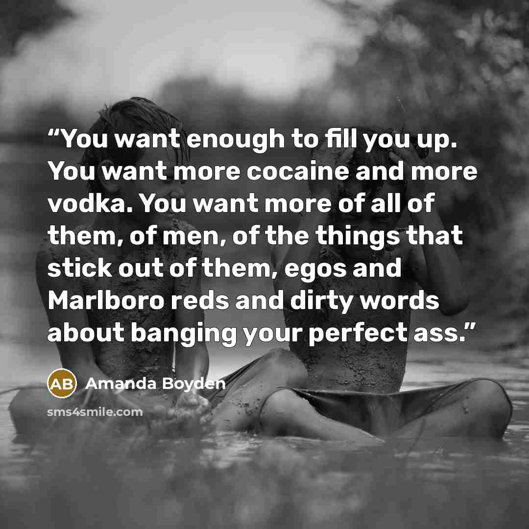“You want enough to fill you up. You want more cocaine and more vodka. You want more of all of them, of men, of the things that stick out of them, egos and Marlboro reds and dirty words about banging your perfect ass.” quote by Amanda Boyden