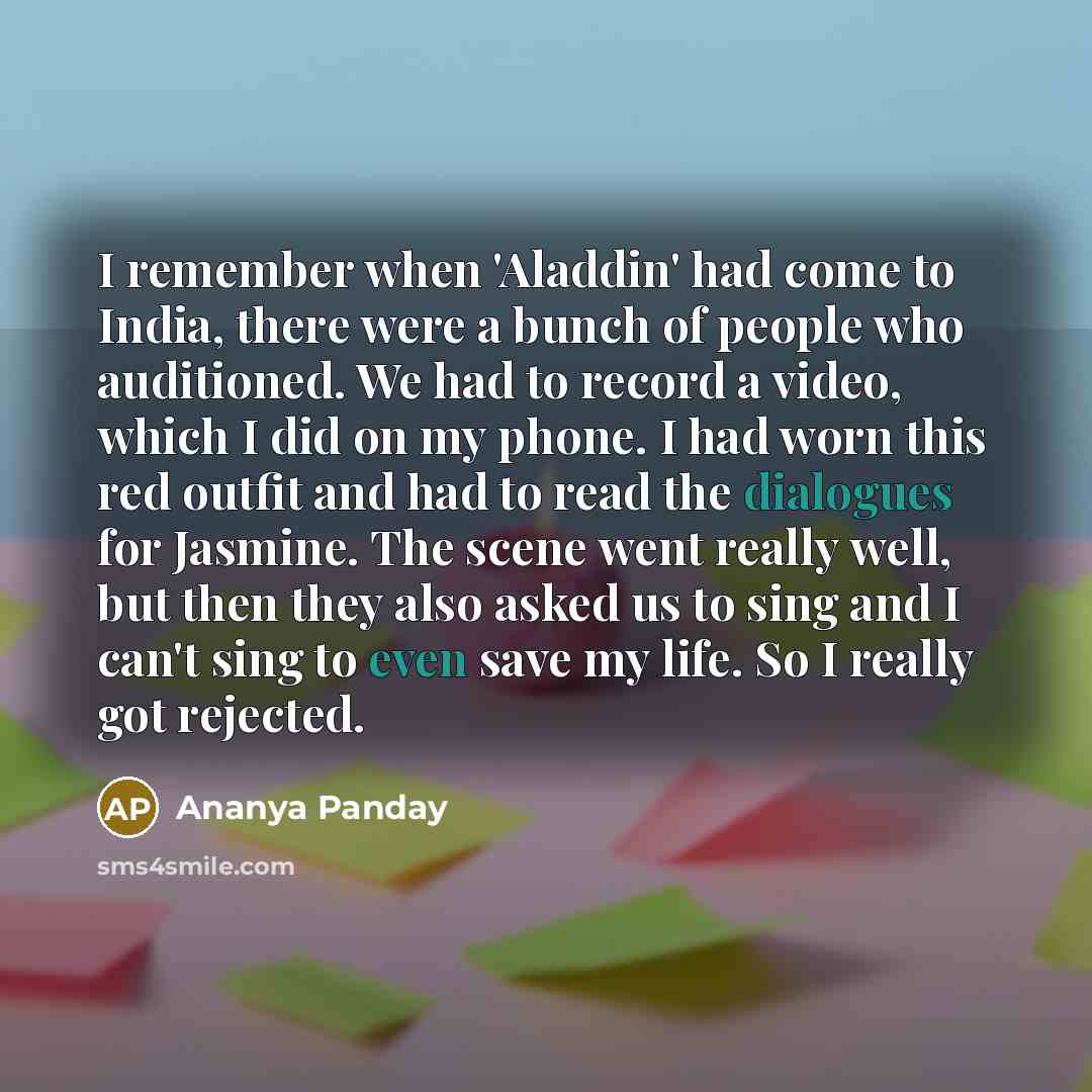 “I remember when 'Aladdin' had come to India, there were a bunch of people who auditioned. We had to record a video, which I did on my phone. I had worn this red outfit and had to read the dialogues for Jasmine. The scene went really well, but then they also asked us to sing and I can't sing to…” quote by Ananya Panday
