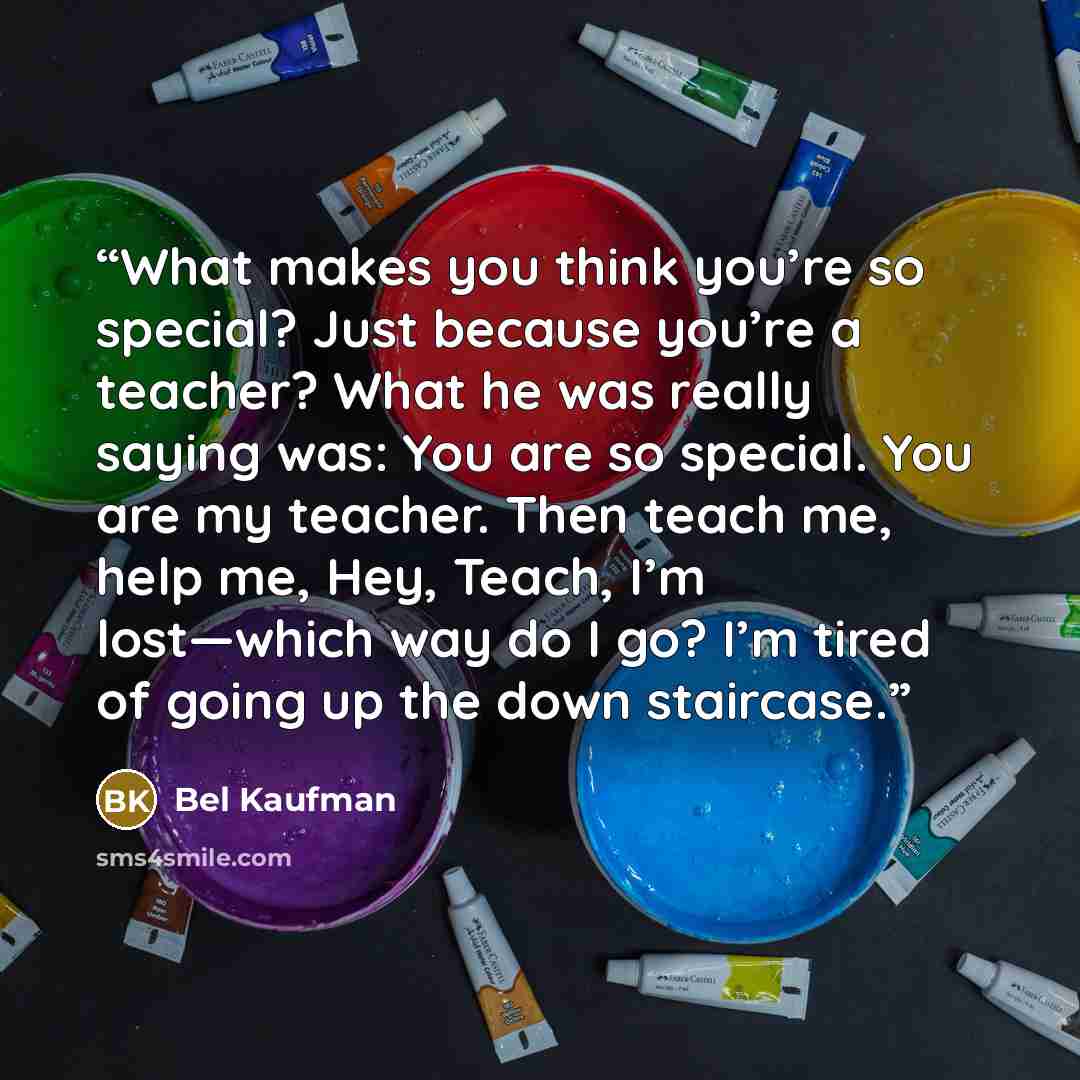 “What makes you think you’re so special? Just because you’re a teacher? What he was really saying was: You are so special. You are my teacher. Then teach me, help me, Hey, Teach, I’m lost—which way do I go? I’m tired of going up the down staircase.” quote by Bel Kaufman