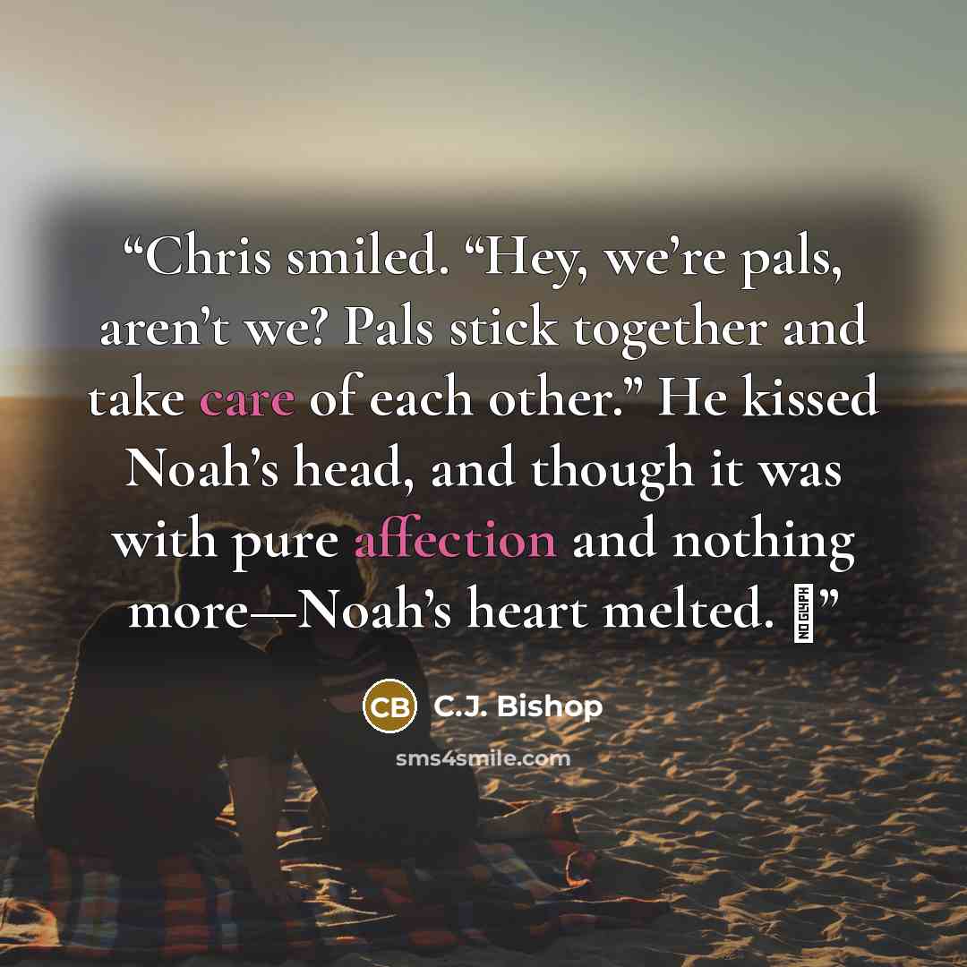 “Chris smiled. “Hey, we’re pals, aren’t we? Pals stick together and take care of each other.” He kissed Noah’s head, and though it was with pure affection and nothing more—Noah’s heart melted. ♦” quote by C.J. Bishop