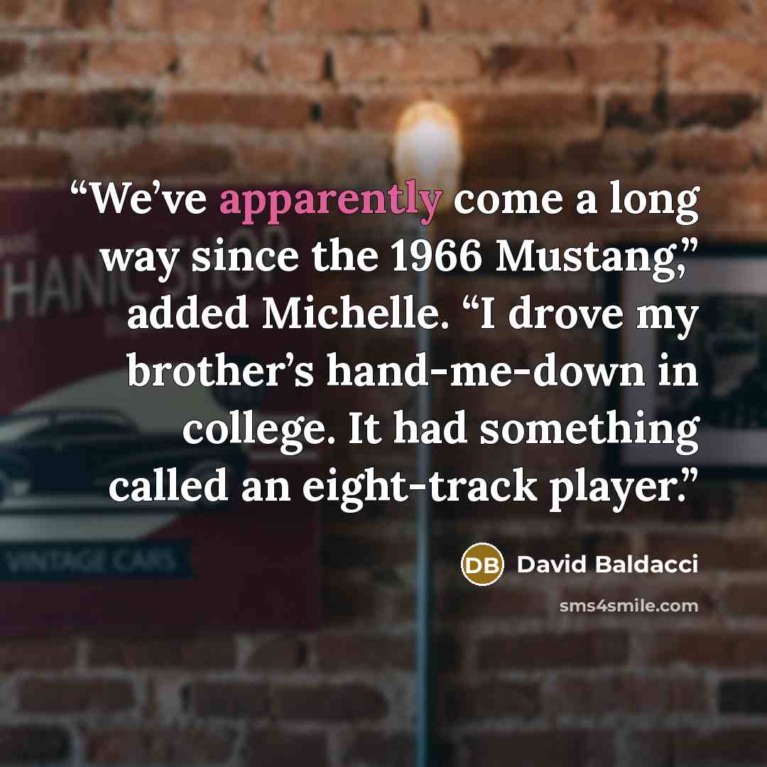 “We’ve apparently come a long way since the 1966 Mustang,” added Michelle. “I drove my brother’s hand-me-down in college. It had something called an eight-track player.” quote by David Baldacci