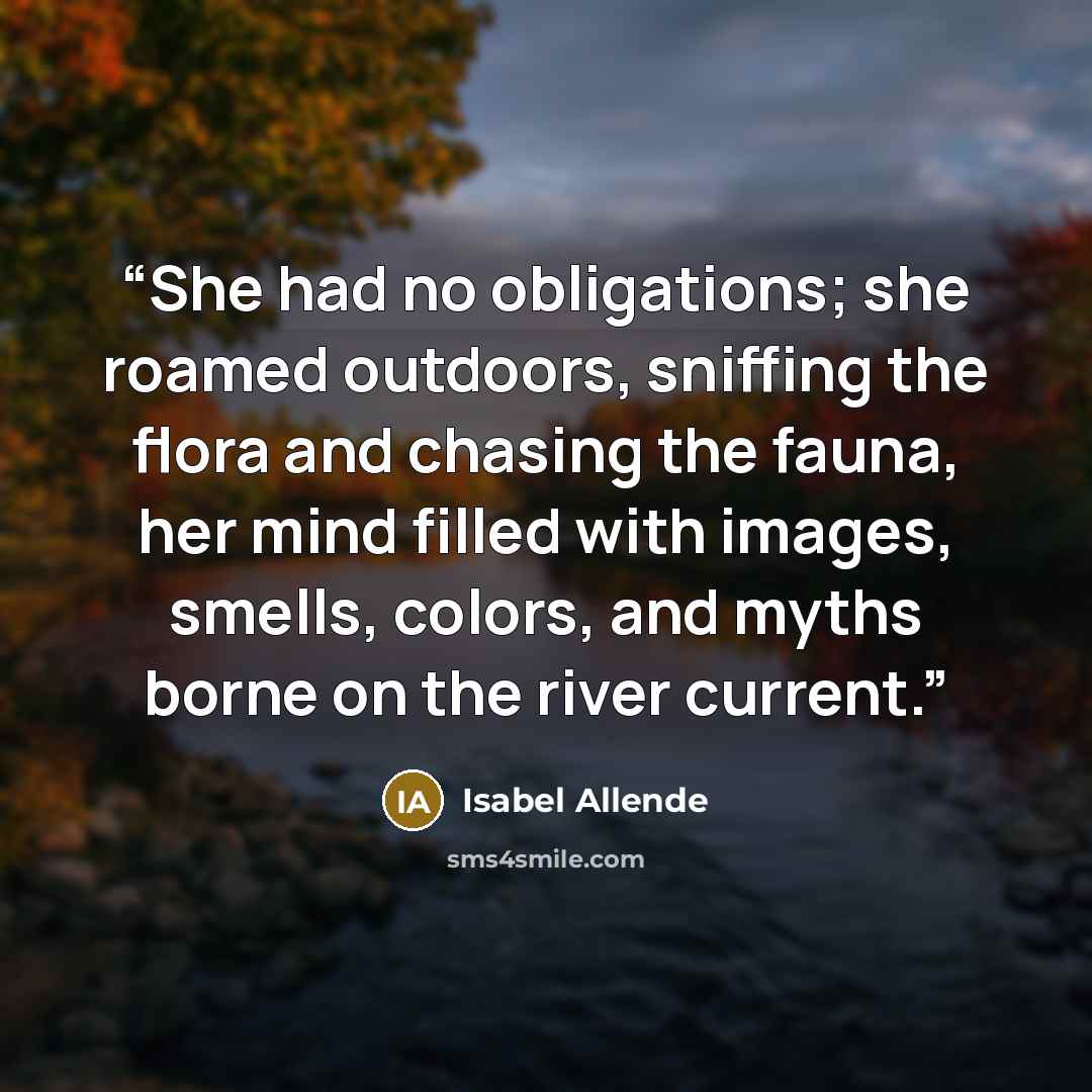 “She had no obligations; she roamed outdoors, sniffing the flora and chasing the fauna, her mind filled with images, smells, colors, and myths borne on the river current.” quote by Isabel Allende