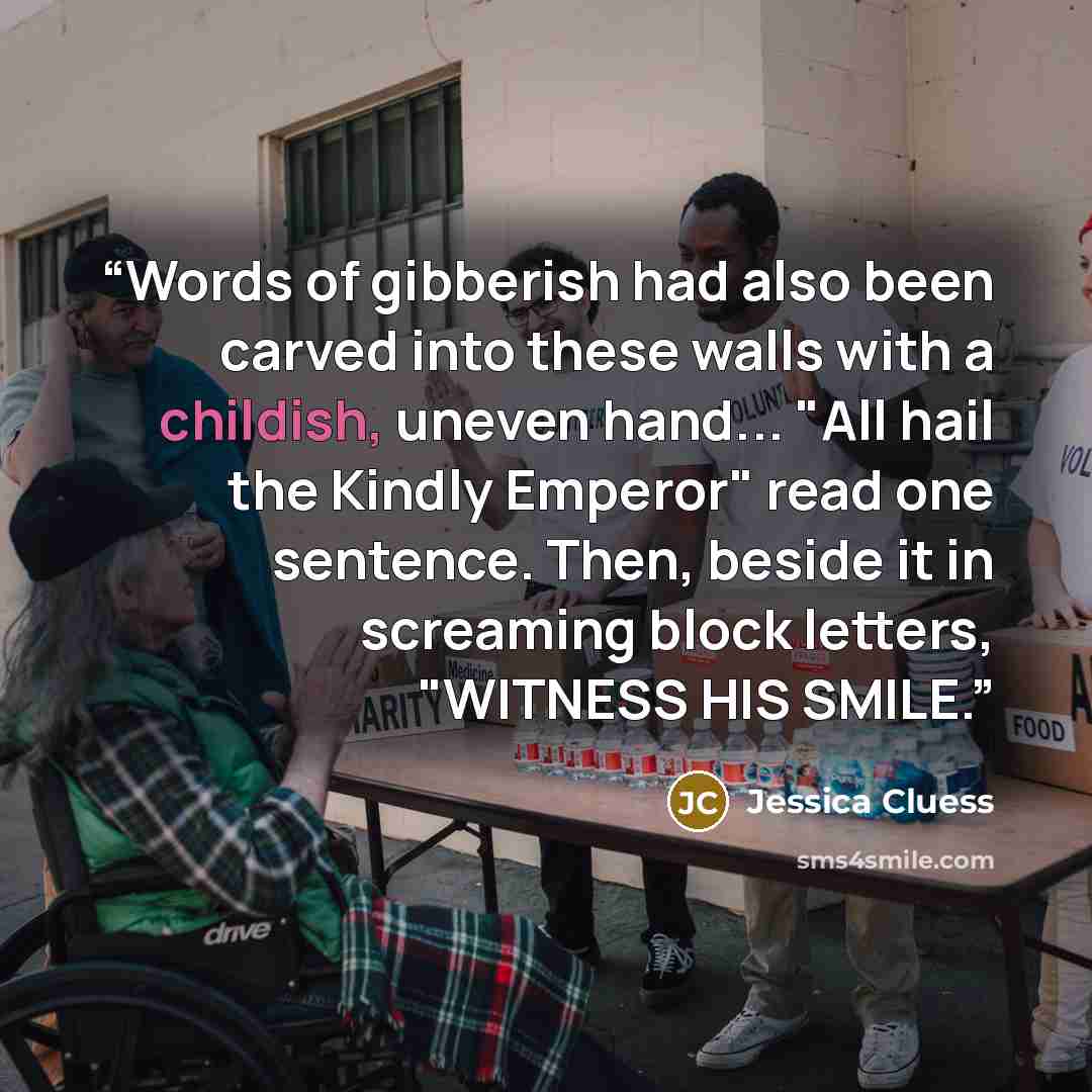“Words of gibberish had also been carved into these walls with a childish, uneven hand... "All hail the Kindly Emperor" read one sentence. Then, beside it in screaming block letters, "WITNESS HIS SMILE.” quote by Jessica Cluess