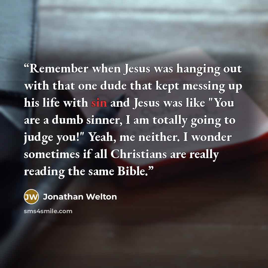 “Remember when Jesus was hanging out with that one dude that kept messing up his life with sin and Jesus was like "You are a dumb sinner, I am totally going to judge you!" Yeah, me neither. I wonder sometimes if all Christians are really reading the same Bible.” quote by Jonathan Welton
