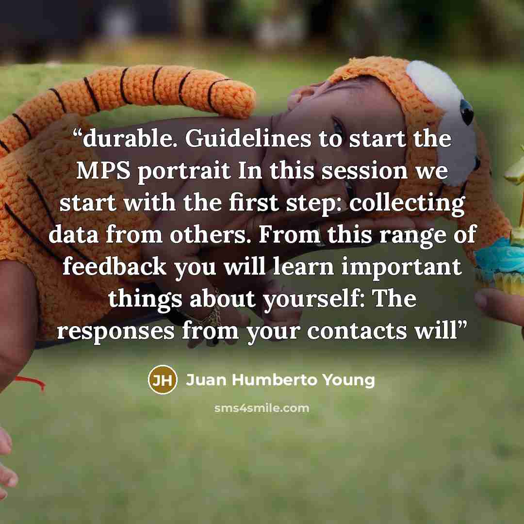 “durable. Guidelines to start the MPS portrait In this session we start with the first step: collecting data from others. From this range of feedback you will learn important things about yourself: The responses from your contacts will” quote by Juan Humberto Young