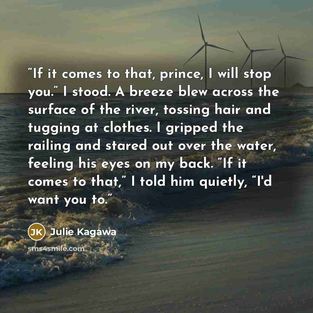 “If it comes to that, prince, I will stop you.” I stood. A breeze blew across the surface of the river, tossing hair and tugging at clothes. I gripped the railing and stared out over the water, feeling his eyes on my back. “If it comes to that,” I told him quietly, “I'd want you to.” quote by Julie Kagawa