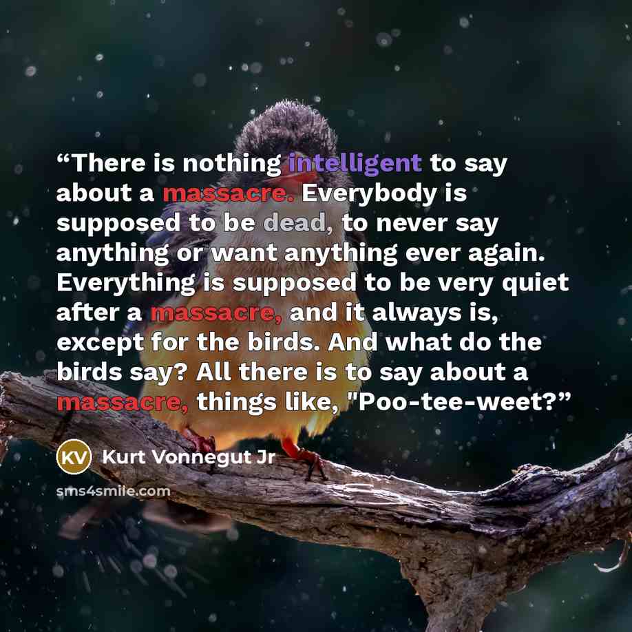 “There is nothing intelligent to say about a massacre. Everybody is supposed to be dead, to never say anything or want anything ever again. Everything is supposed to be very quiet after a massacre, and it always is, except for the birds. And what do the birds say? All there is to say about a…” quote by Kurt Vonnegut Jr