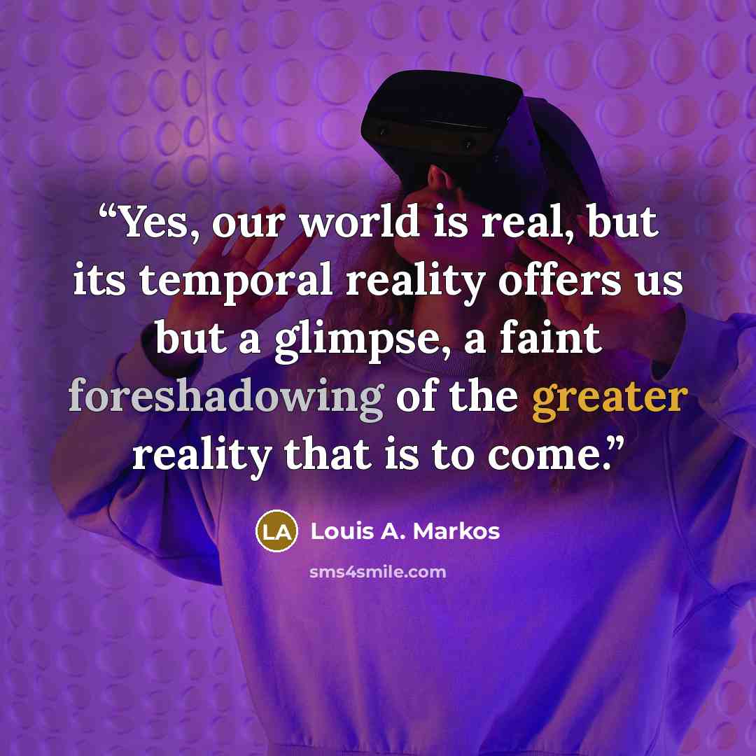 “Yes, our world is real, but its temporal reality offers us but a glimpse, a faint foreshadowing of the greater reality that is to come.” quote by Louis A. Markos