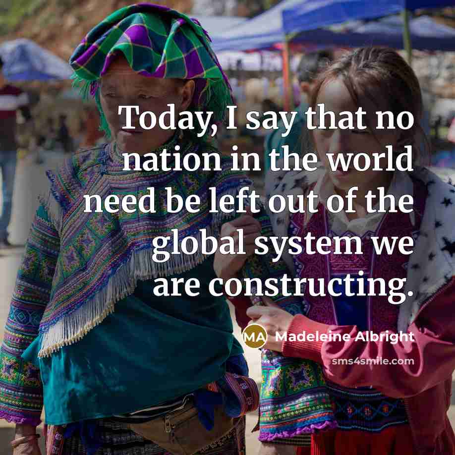 “Today, I say that no nation in the world need be left out of the global system we are constructing.” quote by Madeleine Albright