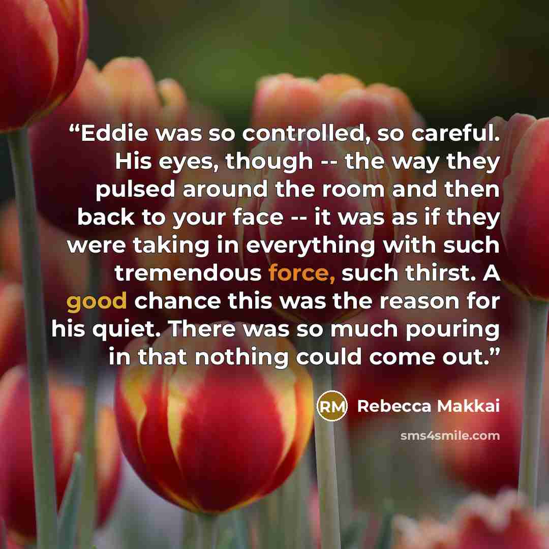 “Eddie was so controlled, so careful. His eyes, though -- the way they pulsed around the room and then back to your face -- it was as if they were taking in everything with such tremendous force, such thirst. A good chance this was the reason for his quiet. There was so much pouring in that nothing…” quote by Rebecca Makkai