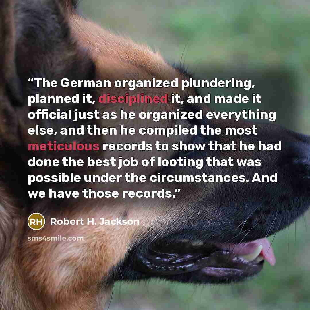 “The German organized plundering, planned it, disciplined it, and made it official just as he organized everything else, and then he compiled the most meticulous records to show that he had done the best job of looting that was possible under the circumstances. And we have those records.” quote by Robert H. Jackson
