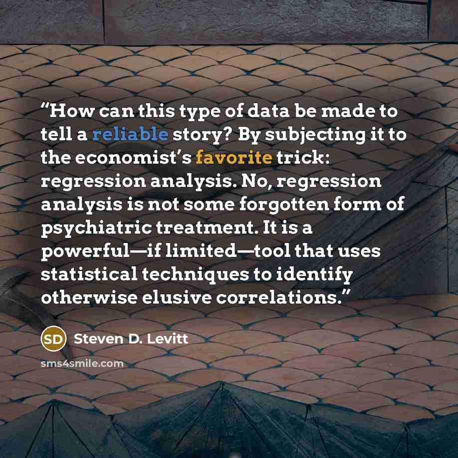 “How can this type of data be made to tell a reliable story? By subjecting it to the economist’s favorite trick: regression analysis. No, regression analysis is not some forgotten form of psychiatric treatment. It is a powerful—if limited—tool that uses statistical techniques to identify otherwise…” quote by Steven D. Levitt