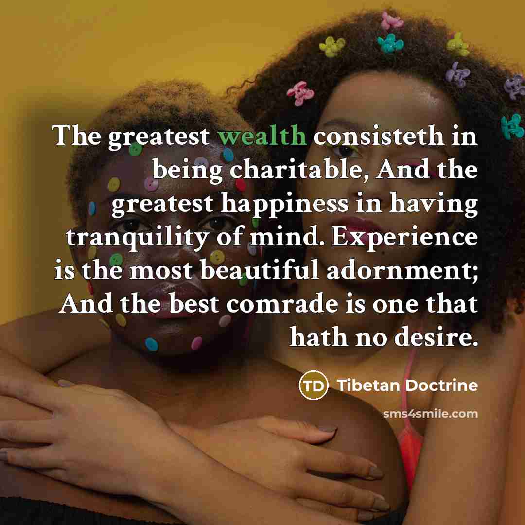 “The greatest wealth consisteth in being charitable, And the greatest happiness in having tranquility of mind. Experience is the most beautiful adornment; And the best comrade is one that hath no desire.” quote by Tibetan Doctrine