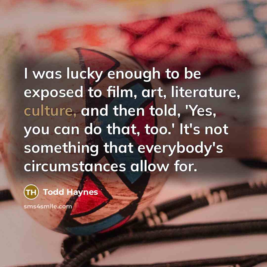 “I was lucky enough to be exposed to film, art, literature, culture, and then told, 'Yes, you can do that, too.' It's not something that everybody's circumstances allow for.” quote by Todd Haynes