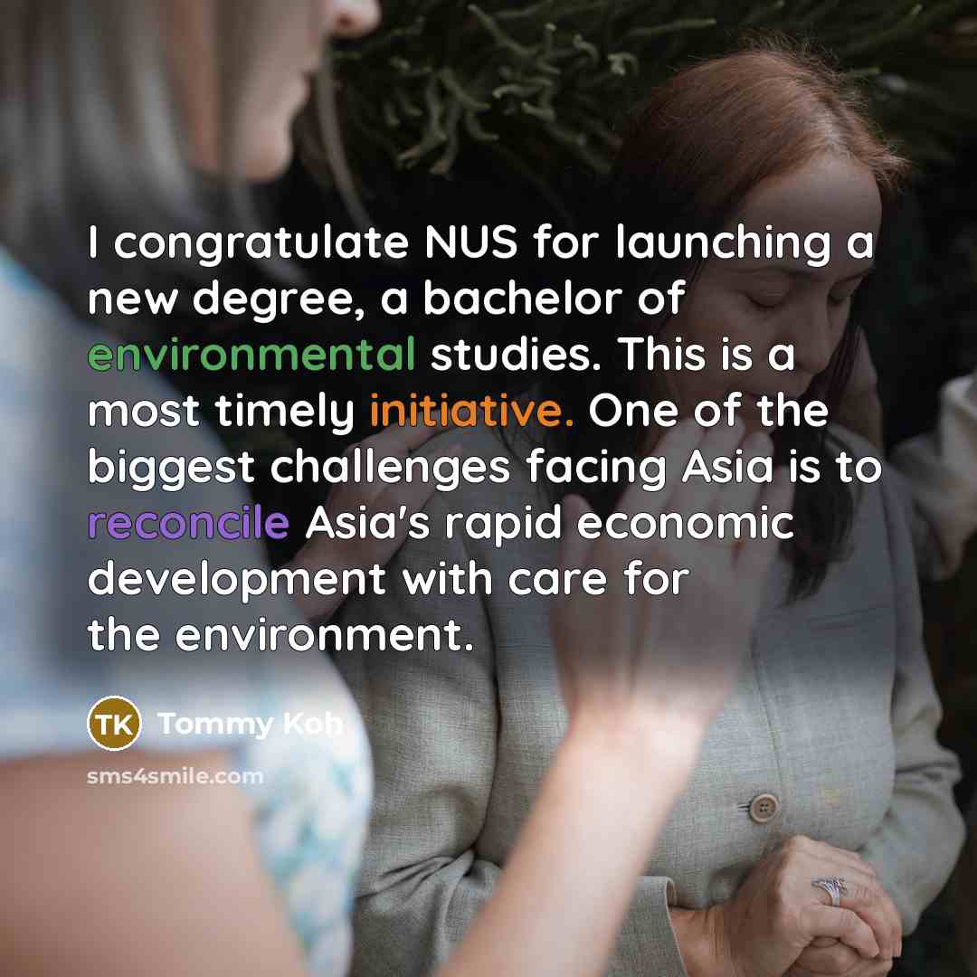 “I congratulate NUS for launching a new degree, a bachelor of environmental studies. This is a most timely initiative. One of the biggest challenges facing Asia is to reconcile Asia's rapid economic development with care for the environment.” quote by Tommy Koh