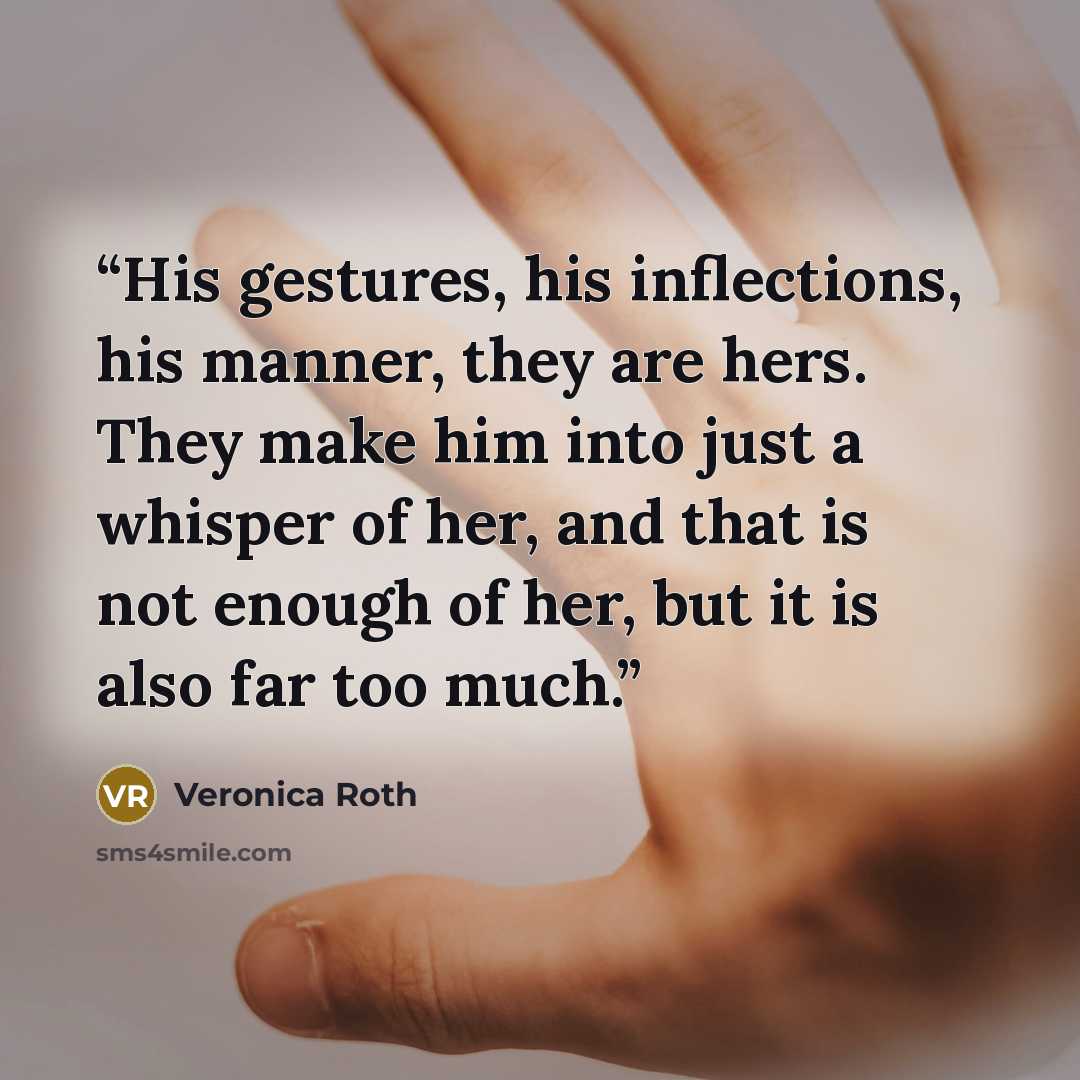 “His gestures, his inflections, his manner, they are hers. They make him into just a whisper of her, and that is not enough of her, but it is also far too much.” quote by Veronica Roth